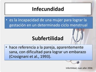 Infecundidad
• es la incapacidad de una mujer para lograr la
gestación en un determinado ciclo menstrual
Subfertilidad
• hace referencia a la pareja, aparentemente
sana, con dificultad para lograr un embarazo
(Crosignani et al., 1993).
Infertilidad, Juan aller 2006
 