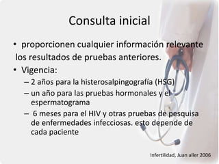 Consulta inicial
• proporcionen cualquier información relevante
los resultados de pruebas anteriores.
• Vigencia:
– 2 años para la histerosalpingografía (HSG)
– un año para las pruebas hormonales y el
espermatograma
– 6 meses para el HIV y otras pruebas de pesquisa
de enfermedades infecciosas. esto depende de
cada paciente
Infertilidad, Juan aller 2006
 