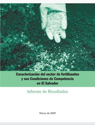 Caracterización del sector de fertilizantes
 y sus Condiciones de Competencia en el
                Salvador




          Informe de Resultados




                Marzo de 2009
 