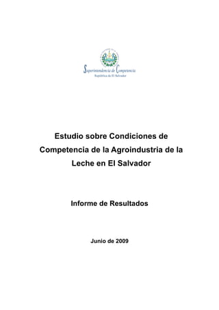 Estudio sobre Condiciones de
Competencia de la Agroindustria de la
        Leche en El Salvador




        Informe de Resultados




             Junio de 2009
 