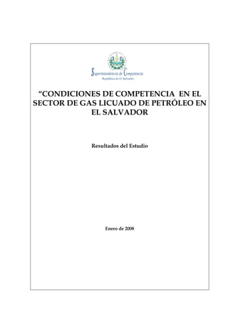 “CONDICIONES DE COMPETENCIA EN EL
SECTOR DE GAS LICUADO DE PETRÓLEO EN
            EL SALVADOR



            Resultados del Estudio




                 Enero de 2008
 