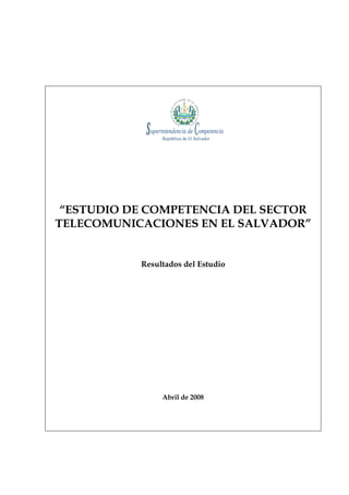 “ESTUDIO DE COMPETENCIA DEL SECTOR
TELECOMUNICACIONES EN EL SALVADOR”


           Resultados del Estudio




                Abril de 2008
 