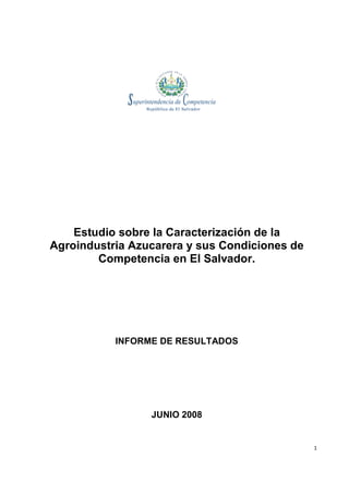 Estudio sobre la Caracterización de la
Agroindustria Azucarera y sus Condiciones de
        Competencia en El Salvador.




           INFORME DE RESULTADOS




                 JUNIO 2008


                                               1
 