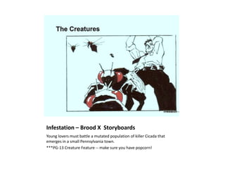 Infestation – Brood X Storyboards
Young lovers must battle a mutated population of killer Cicada that
emerges in a small Pennsylvania town.
***PG-13 Creature Feature -- make sure you have popcorn!
 