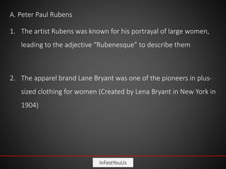 InFestYouUs
A. Peter Paul Rubens
1. The artist Rubens was known for his portrayal of large women,
leading to the adjective “Rubenesque” to describe them
2. The apparel brand Lane Bryant was one of the pioneers in plus-
sized clothing for women (Created by Lena Bryant in New York in
1904)
 