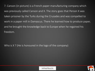 InFestYouUs
7. Canson (in picture) is a French paper-manufacturing company which
was previously called Canson and X. The story goes that Person X was
taken prisoner by the Turks during the Crusades and was compelled to
work in a paper mill in Damascus. There he learned how to produce paper,
and he brought the knowledge back to Europe when he regained his
freedom.
Who is X ? (He is honoured in the logo of the company)
 