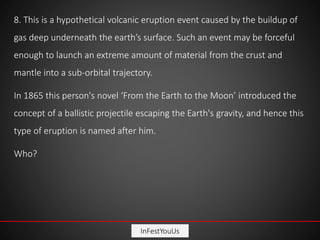 InFestYouUs
8. This is a hypothetical volcanic eruption event caused by the buildup of
gas deep underneath the earth’s surface. Such an event may be forceful
enough to launch an extreme amount of material from the crust and
mantle into a sub-orbital trajectory.
In 1865 this person's novel ‘From the Earth to the Moon’ introduced the
concept of a ballistic projectile escaping the Earth's gravity, and hence this
type of eruption is named after him.
Who?
 