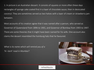 InFestYouUs
1. In picture is an Australian dessert. It consists of squares or more often these days
rectangles of sponge cake coated first in a layer of chocolate sauce, then in desiccated
coconut. They are sometimes served as two halves with a layer of cream or strawberry jam
between.
Most accounts of its creation agree that it was named after a person, who served as
Governor of Queensland from 1896 to 1901, and Governor of Bombay from 1903 to 1907.
There are some theories that it might have been named for his wife. One account also
claims the dessert resembled the homburg hats that he favoured.
What is its name which will remind you of a
‘hi –tech’ road in Mumbai?
 