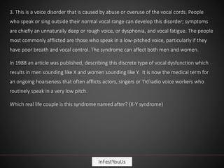 InFestYouUs
3. This is a voice disorder that is caused by abuse or overuse of the vocal cords. People
who speak or sing outside their normal vocal range can develop this disorder; symptoms
are chiefly an unnaturally deep or rough voice, or dysphonia, and vocal fatigue. The people
most commonly afflicted are those who speak in a low-pitched voice, particularly if they
have poor breath and vocal control. The syndrome can affect both men and women.
In 1988 an article was published, describing this discrete type of vocal dysfunction which
results in men sounding like X and women sounding like Y. It is now the medical term for
an ongoing hoarseness that often afflicts actors, singers or TV/radio voice workers who
routinely speak in a very low pitch.
Which real life couple is this syndrome named after? (X-Y syndrome)
 