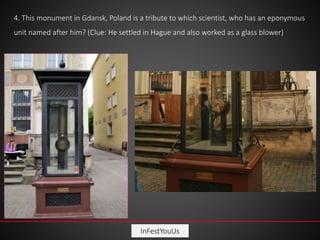 InFestYouUs
4. This monument in Gdansk, Poland is a tribute to which scientist, who has an eponymous
unit named after him? (Clue: He settled in Hague and also worked as a glass blower)
 