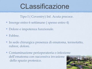 CLassificazione
          Tipo I ( Coventry) Inf. Acuta precoce.
Insorge entro 6 settimane ( spesso entro 4)

Dolore e impotenza funzionale.

Febbre.

In sede chirurgica presenza di ematoma, termotatto,
rubror, dolore.

Contaminazione perioperatoria o infezione
dell’ematoma con successiva invasione
dello spazio protesico.
 