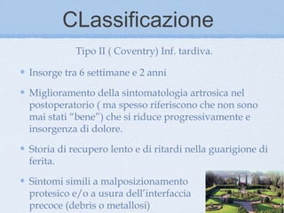 CLassificazione
           Tipo II ( Coventry) Inf. tardiva.

Insorge tra 6 settimane e 2 anni

Miglioramento della sintomatologia artrosica nel
postoperatorio ( ma spesso riferiscono che non sono
mai stati “bene”) che si riduce progressivamente e
insorgenza di dolore.

Storia di recupero lento e di ritardi nella guarigione di
ferita.

Sintomi simili a malposizionamento
protesico e/o a usura dell’interfaccia
precoce (debris o metallosi)
 