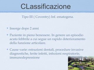 CLassificazione
        Tipo III ( Coventry) Inf. ematogena.


Insorge dopo 2 anni

Paziente in pieno benessere. In genere un episodio
acuto febbrile a cui segue un rapido deterioramento
della funzione articolare.

Cause varie: estrazioni dentali, procedure invasive
diagnostiche, ferite infetti, infezioni respiratorie,
immunodepressione
 