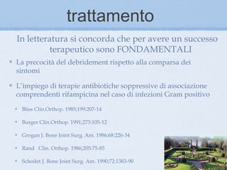 trattamento
In letteratura si concorda che per avere un successo
          terapeutico sono FONDAMENTALI
La precocità del debridement rispetto alla comparsa dei
sintomi

L’impiego di terapie antibiotiche soppressive di associazione
comprendenti rifampicina nel caso di infezioni Gram positivo

 Bliss Clin.Orthop. 1985;199:207-14

 Burger Clin.Orthop. 1991;273:105-12

 Grogan J. Bone Joint Surg. Am. 1986;68:226-34

 Rand Clin. Orthop. 1986;205:75-85

 Schoifet J. Bone Joint Surg. Am. 1990;72:1383-90
 