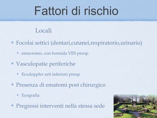 Fattori di rischio
         Locali
Focolai settici (dentari,cutanei,respiratorio,urinario)
  emocromo, con formula VES preop

Vasculopatie periferiche
  Ecodoppler arti inferiori preop

Presenza di ematomi post chirurgico
  Ecografia

Pregressi interventi nella stessa sede
 