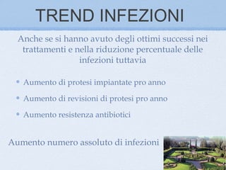 TREND INFEZIONI
  Anche se si hanno avuto degli ottimi successi nei
   trattamenti e nella riduzione percentuale delle
                  infezioni tuttavia

   Aumento di protesi impiantate pro anno

   Aumento di revisioni di protesi pro anno

   Aumento resistenza antibiotici


Aumento numero assoluto di infezioni
 