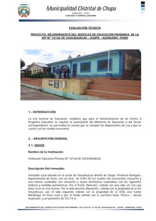 Municipalidad Distrital de Chupa
                                        AZÁNGARO - PUNO
                                    UNIDAD FORMULADORA




                                       EVALUACIÓN TÉCNICA

    PROYECTO: MEJORAMIENTO DEL SERVICIO DE EDUCACIÓN PRIMARIA DE LA
          IEP Nº 72136 DE CHUCAHUACAS - CHUPA - AZANGARO -PUNO




  1.- INTRODUCCIÓN

  La Ley General de Educación, establece que para el funcionamiento de un Centro o
  Programa Educativo se requiere la autorización del Ministerio de Educación o del Sector
  correspondiente; la cual tendrá en cuenta que se cumplan las disposiciones de Ley y que se
  cuente con los medios necesarios.


  2. - DESCRIPCIÓN GENERAL

  2.1.-DATOS

  Nombre de la Institución:

  Institución Educativa Primaria Nº 72136 DE CHUCAHUACAS


  Descripción Del Inmueble:

  Inmueble rural ubicado en el sector de Chucahuacas distrito de Chupa, Provincia Azángaro,
  departamento de Puno, con un área de 4,951.59 m2 (cuatro mil novecientos cincuenta y
  uno metros cuadrados con cincuenta y nueve decímetros cuadrados) con los siguientes
  linderos y medidas perimétricas: Por el frente (Noreste), colinda con una calle s/n con una
  línea recta en tres tramos. Por el lado derecho (Noroeste), colinda con la propiedad de la IEI
  Chucahucas, por el lado izquierdo colinda con la propiedad de la IESA Jose´Carlos
  Mariátegui en línea recta y por el fondo colinda con la carretera hacia Chocco – desvío
  Huancané, y un perímetro de 312.73 m.


MEJORAMIENTO DEL SERVICIO DE EDUCACIÓN PRIMARIA DE LA IEP Nº 72136 DE CHUCAHUACAS - CHUPA - AZANGARO -PUNO
 