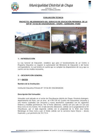 Municipalidad Distrital de Chupa
                                        AZÁNGARO - PUNO
                                    UNIDAD FORMULADORA




                                       EVALUACIÓN TÉCNICA

    PROYECTO: MEJORAMIENTO DEL SERVICIO DE EDUCACIÓN PRIMARIA DE LA
          IEP Nº 72136 DE CHUCAHUACAS - CHUPA - AZANGARO -PUNO




  1.- INTRODUCCIÓN

  La Ley General de Educación, establece que para el funcionamiento de un Centro o
  Programa Educativo se requiere la autorización del Ministerio de Educación o del Sector
  correspondiente; la cual tendrá en cuenta que se cumplan las disposiciones de Ley y que se
  cuente con los medios necesarios.


  2. - DESCRIPCIÓN GENERAL

  2.1.-DATOS

  Nombre de la Institución:

  Institución Educativa Primaria Nº 72136 DE CHUCAHUACAS


  Descripción Del Inmueble:

  Inmueble rural ubicado en el sector de Chucahuacas distrito de Chupa, Provincia Azángaro,
  departamento de Puno, con un área de 4,951.59 m2 (cuatro mil novecientos cincuenta y
  uno metros cuadrados con cincuenta y nueve decímetros cuadrados) con los siguientes
  linderos y medidas perimétricas: Por el frente (Noreste), colinda con una calle s/n con una
  línea recta en tres tramos. Por el lado derecho (Noroeste), colinda con la propiedad de la IEI
  Chucahucas, por el lado izquierdo colinda con la propiedad de la IESA Jose´Carlos
  Mariátegui en línea recta y por el fondo colinda con la carretera hacia Chocco – desvío
  Huancané, y un perímetro de 312.73 m.




MEJORAMIENTO DEL SERVICIO DE EDUCACIÓN PRIMARIA DE LA IEP Nº 72136 DE CHUCAHUACAS - CHUPA - AZANGARO -PUNO
 