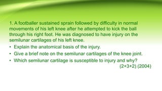 1. A footballer sustained sprain followed by difficulty in normal
movements of his left knee after he attempted to kick the ball
through his right foot. He was diagnosed to have injury on the
semilunar cartilages of his left knee.
• Explain the anatomical basis of the injury.
• Give a brief note on the semilunar cartilages of the knee joint.
• Which semilunar cartilage is susceptible to injury and why?
(2+3+2) (2004)
 