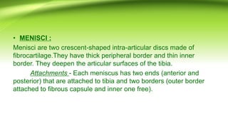 • MENISCI :
Menisci are two crescent-shaped intra-articular discs made of
fibrocartilage.They have thick peripheral border and thin inner
border. They deepen the articular surfaces of the tibia.
Attachments - Each meniscus has two ends (anterior and
posterior) that are attached to tibia and two borders (outer border
attached to fibrous capsule and inner one free).
 