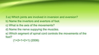 3.a) Which joints are involved in inversion and eversion?
b) Name the invertors and evertors of foot.
c) What is the axis of the movements?
d) Name the nerve suppying the muscles.
e) Which segment of spinal cord controls the movements of the
foot?
(1+2+1+2+1) (2006)
 