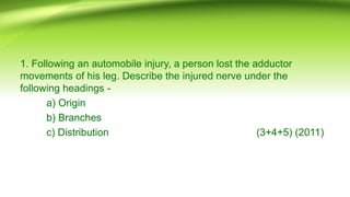 1. Following an automobile injury, a person lost the adductor
movements of his leg. Describe the injured nerve under the
following headings -
a) Origin
b) Branches
c) Distribution (3+4+5) (2011)
 