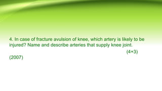 4. In case of fracture avulsion of knee, which artery is likely to be
injured? Name and describe arteries that supply knee joint.
(4+3)
(2007)
 