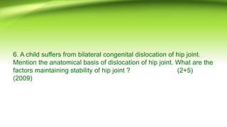 6. A child suffers from bilateral congenital dislocation of hip joint.
Mention the anatomical basis of dislocation of hip joint. What are the
factors maintaining stability of hip joint ? (2+5)
(2009)
 