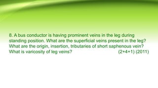 8. A bus conductor is having prominent veins in the leg during
standing position. What are the superficial veins present in the leg?
What are the origin, insertion, tributaries of short saphenous vein?
What is varicosity of leg veins? (2+4+1) (2011)
 