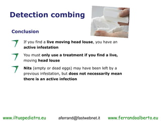 Detection combing

    Conclusion

         If you find a live moving head louse, you have an
         active infestation

         You must only use a treatment if you find a live,
         moving head louse

         Nits (empty or dead eggs) may have been left by a
         previous infestation, but does not necessarily mean
         there is an active infection




www.iltuopediatra.eu       aferrand@fastwebnet.it    www.ferrandoalberto.eu
 