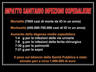 IMPATTO SANITARIO INFEZIONI OSPEDALIERE Mortalità  (7000 casi di morte da IO in un anno) Morbosità  (450.000-700.000 casi di IO in un anno) Aumento della degenza media ospedaliera 1-4  g per le infezioni delle vie urinarie 7-8  g per le infezioni della ferita chirurgica 7-30 g per le polmoniti 7-21 g per le sepsi Il peso sul bilancio della Sanità Pubblica è stato stimato pari a circa 1.000.000 di euro  