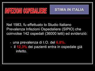 INFEZIONI OSPEDALIERE STIMA IN ITALIA Nel 1983, fu effettuato lo Studio Italiano Prevalenza Infezioni Ospedaliere (SIPIO) che coinvolse 142 ospedali (36000 letti) ed evidenziò: -  una prevalenza di I.O. del  6,8%. -  il  12,3%  dei pazienti entra in ospedale già  infetto.  