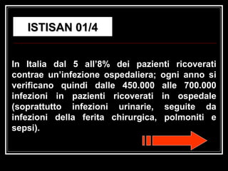 ISTISAN 01/4 In Italia dal 5 all’8% dei pazienti ricoverati contrae un’infezione ospedaliera; ogni anno si verificano quindi dalle 450.000 alle 700.000 infezioni in pazienti ricoverati in ospedale (soprattutto infezioni urinarie, seguite da infezioni della ferita chirurgica, polmoniti e sepsi).  