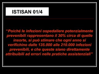 “ Poiché le infezioni ospedaliere potenzialmente prevenibili rappresentano il 30% circa di quelle insorte, si può stimare che ogni anno si verifichino dalle 135.000 alle 210.000 infezioni prevenibili, e che queste siano direttamente attribuibili ad errori nelle pratiche assistenziali”   ISTISAN 01/4 