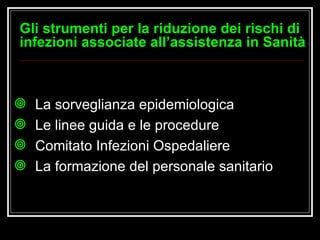 La sorveglianza epidemiologica Le linee guida e le procedure  Comitato Infezioni Ospedaliere  La formazione del personale sanitario Gli strumenti per la riduzione dei rischi di infezioni associate all’assistenza in Sanità 