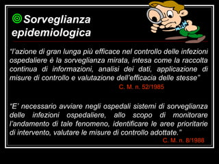 “ l’azione di gran lunga più efficace nel controllo delle infezioni ospedaliere è la sorveglianza mirata, intesa come la raccolta continua di informazioni, analisi dei dati, applicazione di misure di controllo e valutazione dell’efficacia delle stesse” C. M. n. 52/1985   “ E’ necessario avviare negli ospedali sistemi di sorveglianza delle infezioni ospedaliere, allo scopo di monitorare l’andamento di tale fenomeno, identificare le aree prioritarie di intervento, valutare le misure di controllo adottate.” C. M. n. 8/1988   Sorveglianza epidemiologica 