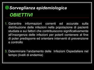 Garantire informazioni correnti ed accurate sulla distribuzione delle infezioni nella popolazione di pazienti studiata e sui fattori che contribuiscono significativamente all’insorgenza delle infezioni per poterli contenere al fine di poter predisporre ed orientare interventi di prevenzione e controllo Determinare l’andamento delle  Infezioni Ospedaliere nel tempo (livelli di endemia) OBIETTIVI Sorveglianza epidemiologica 