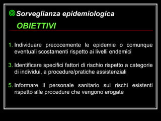 Individuare precocemente le epidemie o comunque eventuali scostamenti rispetto ai livelli endemici Identificare specifici fattori di rischio rispetto a categorie di individui, a procedure/pratiche assistenziali Informare il personale sanitario sui rischi esistenti rispetto alle procedure che vengono erogate OBIETTIVI Sorveglianza epidemiologica 