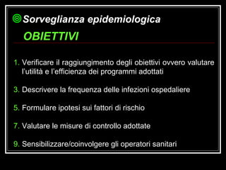 Verificare il raggiungimento degli obiettivi ovvero valutare l’utilità e l’efficienza dei programmi adottati Descrivere la frequenza delle infezioni ospedaliere Formulare ipotesi sui fattori di rischio Valutare le misure di controllo adottate Sensibilizzare/coinvolgere gli operatori sanitari OBIETTIVI Sorveglianza epidemiologica 