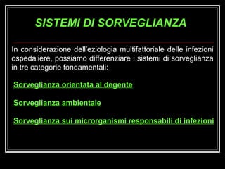 SISTEMI DI SORVEGLIANZA In considerazione dell’eziologia multifattoriale delle infezioni ospedaliere, possiamo differenziare i sistemi di sorveglianza in tre categorie fondamentali: Sorveglianza orientata al degente Sorveglianza ambientale Sorveglianza sui microrganismi responsabili di infezioni 