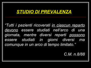 “ Tutti i pazienti ricoverati  in ciascun reparto devono  essere studiati nell’arco di una giornata, mentre diversi reparti  possono  essere studiati in giorni diversi ma comunque in un arco di tempo limitato.” C.M. n.8/88 STUDIO DI PREVALENZA 
