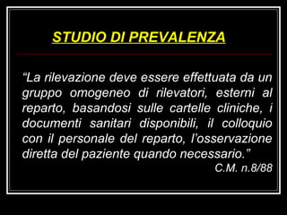 STUDIO DI PREVALENZA “ La rilevazione deve essere effettuata da un gruppo omogeneo di rilevatori, esterni al reparto, basandosi sulle cartelle cliniche, i documenti sanitari disponibili, il colloquio con il personale del reparto, l’osservazione diretta del paziente quando necessario.” C.M. n.8/88 
