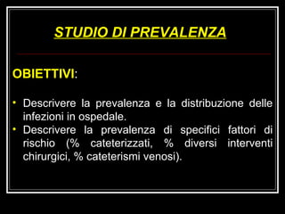 STUDIO DI PREVALENZA OBIETTIVI : Descrivere la prevalenza e la distribuzione delle infezioni in ospedale.  Descrivere la prevalenza di specifici fattori di rischio (% cateterizzati, % diversi interventi chirurgici, % cateterismi venosi). 