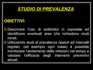 STUDIO DI PREVALENZA OBIETTIVI : Descrivere l’uso di antibiotici in ospedale ed identificare eventuali aree che richiedono studi mirati. Utilizzando studi di prevalenza ripetuti ad intervalli regolari, (ad esempio ogni mese) è possibile monitorare l’andamento delle infezioni nel tempo e valutare l’efficacia degli interventi preventivi attuati. 