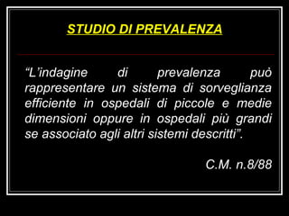 “ L’indagine di prevalenza può rappresentare un sistema di sorveglianza efficiente in ospedali di piccole e medie dimensioni oppure in ospedali più grandi se associato agli altri sistemi descritti”. C.M. n.8/88 STUDIO DI PREVALENZA 