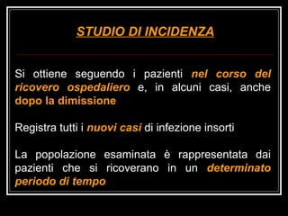 STUDIO DI INCIDENZA Si ottiene seguendo i pazienti  nel corso del   ricovero ospedaliero   e, in alcuni casi, anche  dopo la dimissione Registra tutti i  nuovi casi  di infezione insorti La popolazione esaminata è rappresentata dai pazienti che si ricoverano in un  determinato periodo di tempo 