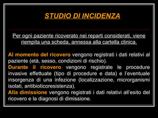 STUDIO DI INCIDENZA Per ogni paziente ricoverato nei reparti considerati, viene riempita una scheda, annessa alla cartella clinica. Al momento del ricovero  vengono registrati i dati relativi al paziente (età, sesso, condizioni di rischio).  Durante il ricovero  vengono registrate le procedure invasive effettuate (tipo di procedure e data) e l’eventuale insorgenza di una infezione (localizzazione, microrganismi isolati, antibioticoresistenza).  Alla dimissione  vengono registrati i dati relativi all’esito del ricovero e la diagnosi di dimissione.  