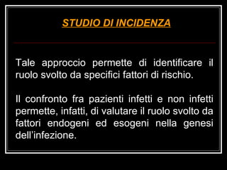 STUDIO DI INCIDENZA Tale approccio permette di identificare il ruolo svolto da specifici fattori di rischio. Il confronto fra pazienti infetti e non infetti permette, infatti, di valutare il ruolo svolto da fattori endogeni ed esogeni nella genesi dell’infezione. 