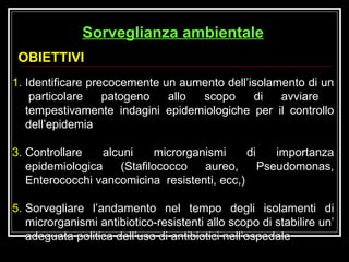 Identificare precocemente un aumento dell’isolamento di un  particolare patogeno allo scopo di avviare tempestivamente indagini epidemiologiche per il controllo dell’epidemia Controllare alcuni microrganismi di importanza epidemiologica (Stafilococco aureo, Pseudomonas, Enterococchi vancomicina  resistenti, ecc,) Sorvegliare l’andamento nel tempo degli isolamenti di microrganismi antibiotico-resistenti allo scopo di stabilire un’ adeguata politica dell’uso di antibiotici nell’ospedale OBIETTIVI Sorveglianza ambientale 