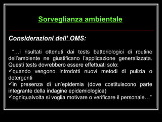 Considerazioni dell’ OMS :   “… i risultati ottenuti dai tests batteriologici di routine dell’ambiente ne giustificano l’applicazione generalizzata. Questi tests dovrebbero essere effettuati solo: quando vengono introdotti nuovi metodi di pulizia o detergenti in presenza di un’epidemia (dove costituiscono parte integrante della indagine epidemiologica) ogniqualvolta si voglia motivare o verificare il personale…” Sorveglianza ambientale 